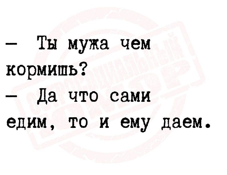 Ты мужа чем кормить Да что сами едим то и ему даем