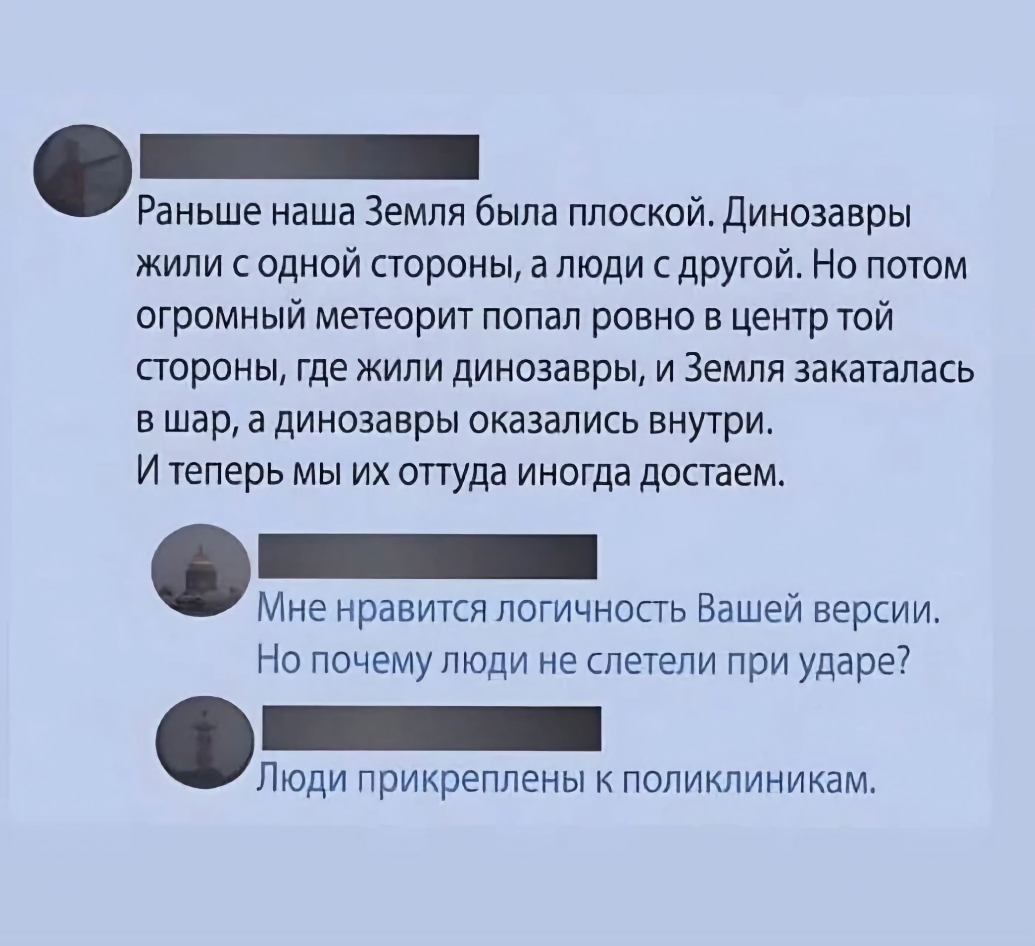 Раньше наша Земля была плоской Динозавры жили с одной стороны а люди с другой Но потом огромный метеорит попал ровно в цент той стороны где жили динозавры и Земля закатпась в шар а динозавры сказались вну7ри И теперь мы их оттуда иногда достаем Мне нравится логичность Вашей версии На почемутоди не спетепи при ударе7 Люди прикреплены к поликлиникам