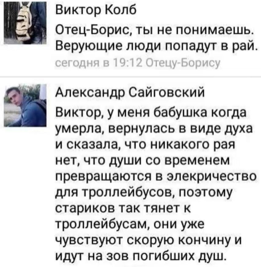 Виктор Колб Отец Борис ты не понимаешь Верующие люди попадут в рай Александр Сайговский Виктор у меня бабушка когда умерла вернулась в виде духа И сказала что никакого рая нет что души со временем превращаются В эпекричество для троллейбусов поэтому стариков ТЗК тянет К троплейбусам они уже чувствуют скорую кончину и идут на зов погибших душ