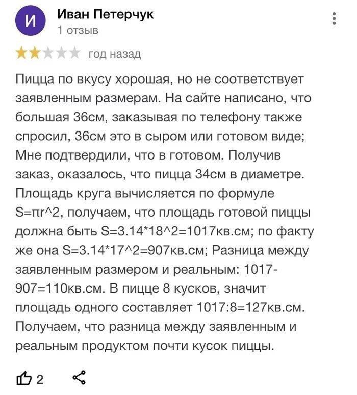 Иван Пвтерчук т отзыв год назад Пицца по вкусу хорошая но не соответствует заявленным размерам На сайте написано что большая Збсм заказывая По телефону также спросил Эбсм это в сыром или готовом виде Мне подтвердили что в готовом Получив заказ оказалось что пицца 34см в диаметре Площадь круга вычисляется по формуле 5пг2 получаем что площадь готовой пиццы должна быть 53141821017всм по факту же она 