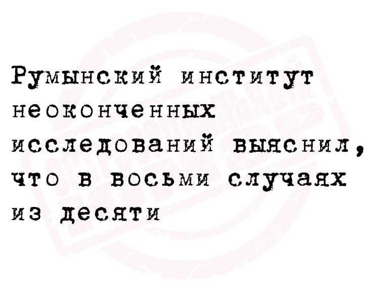 Румынский институт неоконченных исследований выяснил что в восьми случаях из десяти