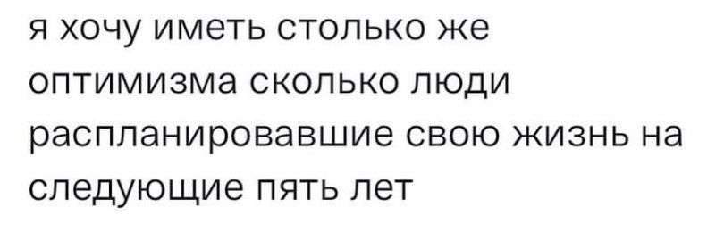 Я ХОЧУ ИМЕТЬ СТОЛЬКО же ОПТИМИЗМЭ СКОЛЬКО ПЮДИ распланировавшие СВОЮ ЖИЗНЬ на следующие ПЯТЬ ЛЕТ