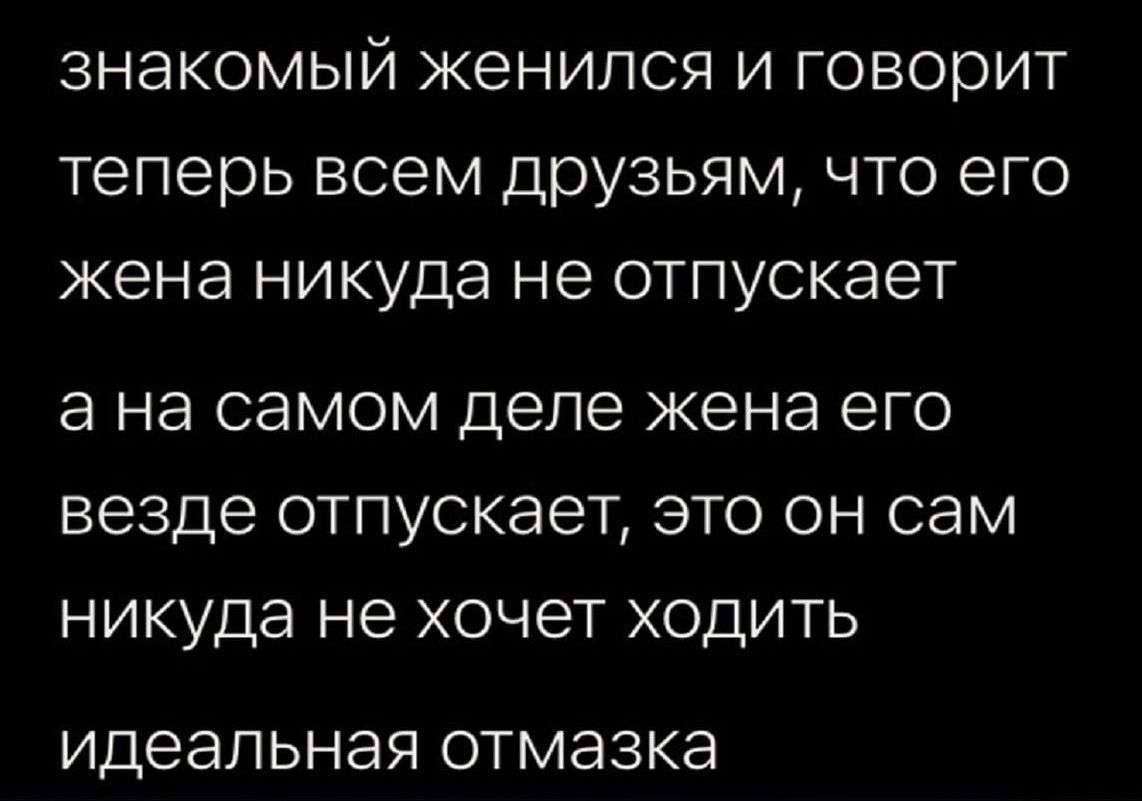 знакомый женился и говорит теперь всем друзьям что его жена никуда не отпускает а на СЭМОМ деле жена ЭГО везде отпускает ЭТО ОН СЭМ никуда не хочет ХОДИТЬ идеальная ОТМЭЗКЭ