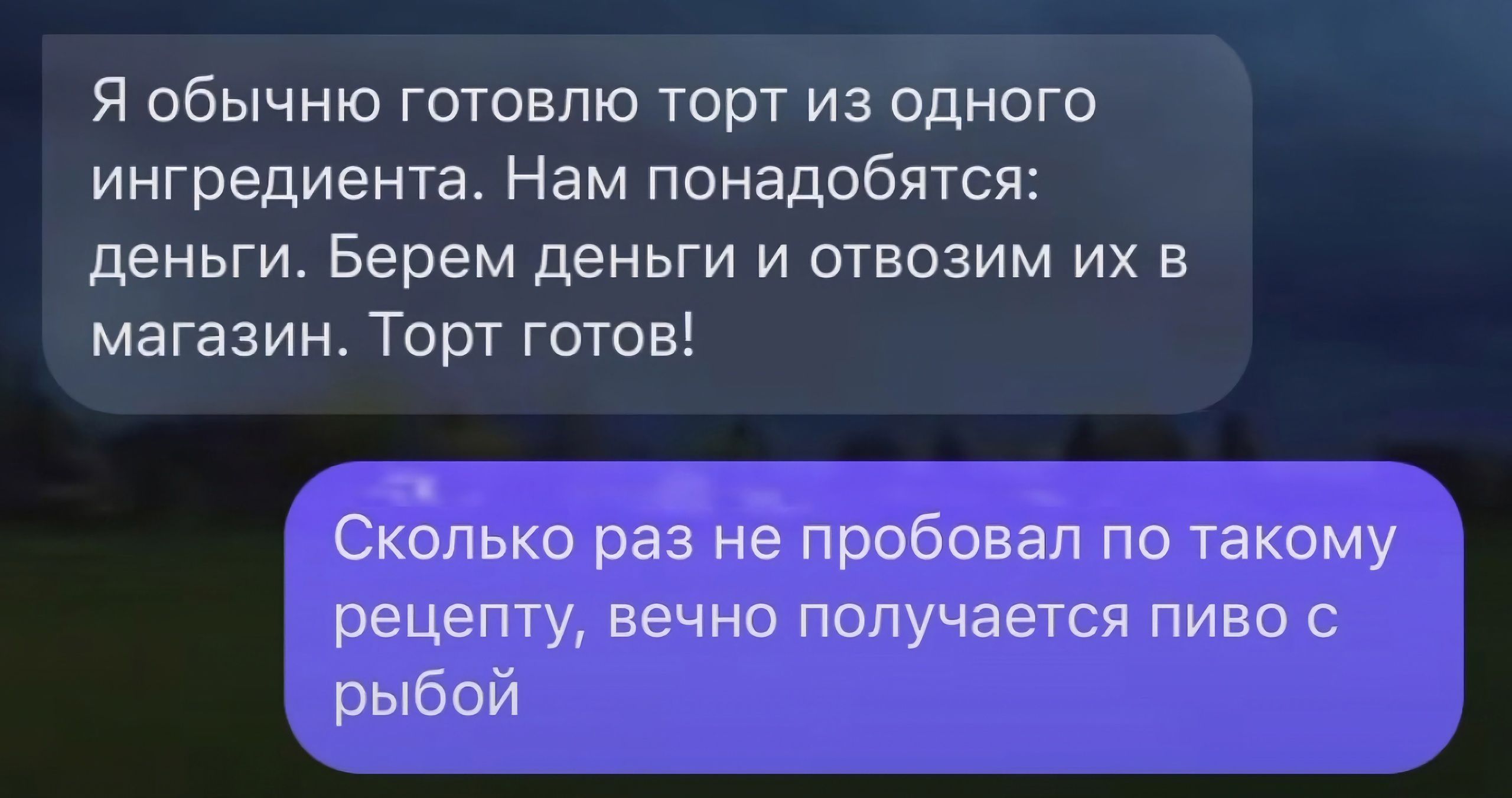 Я обычню готовлю торт из одного ингредиентаНам понадобятся деньги Берем деньги и отвозим их в магазин Торт готов СКОЛЬКО раз не пробовал ПО ТЗКОМУ рецепту ВЕЧНО получается ПИВО С рыбой