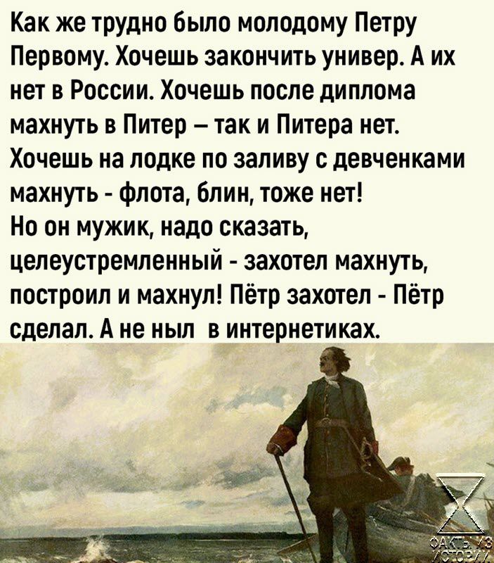 Как же трудно бьшо молодому Петру Первому Хочешь закончить универ А их нет в России Хочешь после диплома махнуть в Питер так и Питера нет Хочешь на лодке по заливу с девченками махнуть Флота блин тоже нет Но он мужик надо сказать целеустремленный захотел махнуть построил и махнул Пётр захотел Пётр сделал А не МЫ В ИНТЕРИЕТИКЗХ