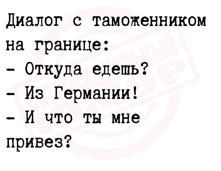 Диалог с таможенником на границе Откуда едешь Из Германии И что ты мне привез