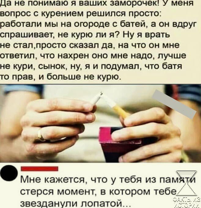 Да не понимаю и ваших заморочек У меня вопрос с курением решился просто работали мы на огороде батей а он вдруг спрашивает не курю пи я Ну я врать не сгаплросто сказал да на что он мне ответил что нахрен оно мне надо лучше не кури сынок ну я и подумал что батя то прав и больше не курю _ _ Мне кажется что у тебя из памъдтй стерео момент в котором тебе звезданупи лопатой