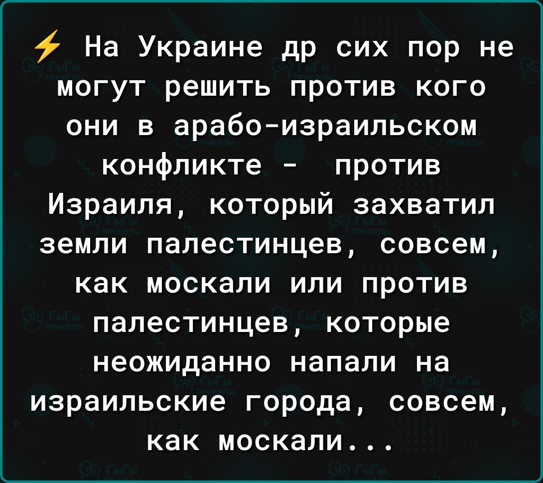 На Украине др сих пор не могут решить против кого они в арабаизраильском конфликте против Израиля который захватил земли палестинцев совсем как МОСКЗЛИ ИПИ ПРОТИВ палестинцев КОТОРЫЕ НЭОЖИДЗННО напали на израильские города СОВСЕМ как МОСКЗЛИ