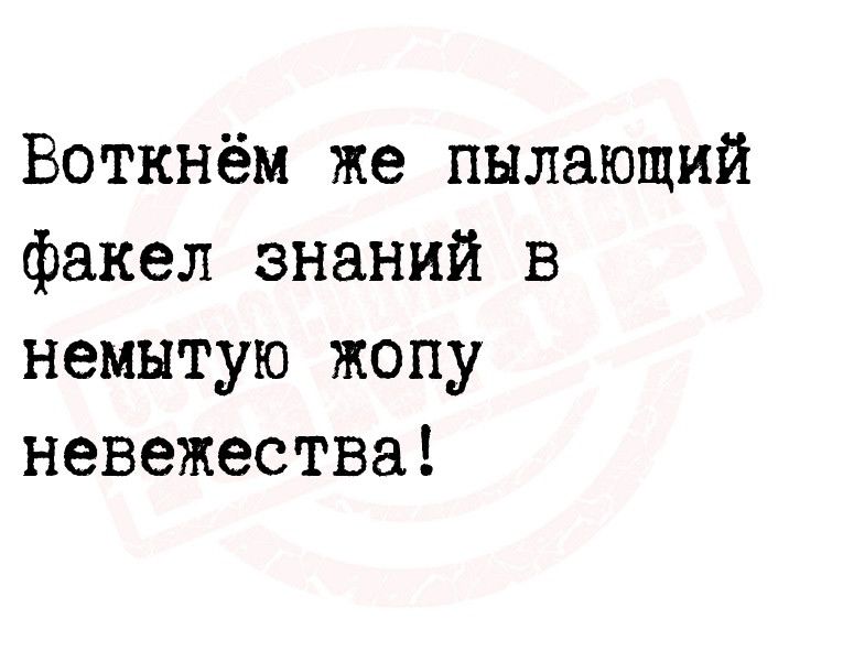 Воткнём же пылающий факел знаний в немытую жопу невежества