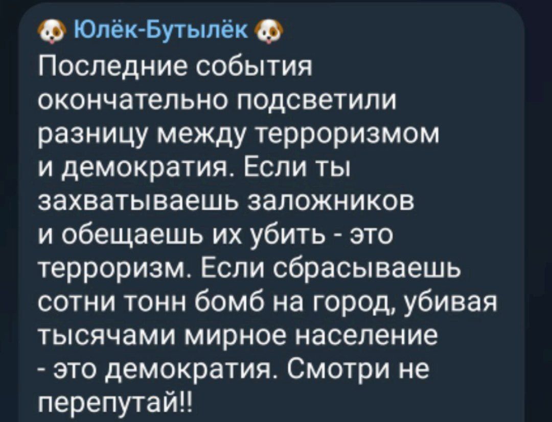 Юпёк Бутылёк 9 Последние события окончательно подсветили разницу между терроризмом и демократия Если ты захватываешь заложников и обещаешь их убить это терроризм Еспи сбрасываешь сотни тонн бомб на город убивая тысячами мирное население это демократия Смотри не перепутайЦ