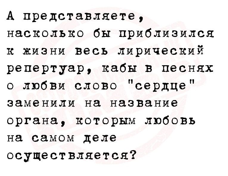 А представляете насколько бы приблизился к жизни весь лирический репертуар кабы в песнях любви слово сердце заменили на название органа которым любовь на самом деле осуществляется