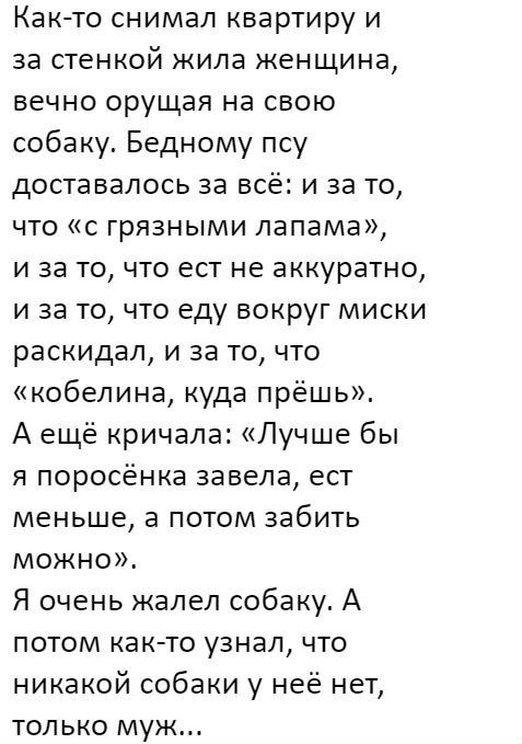 Как то снимал квартиру и за стенкой жила женщина вечно орущая на свою собаку Бедному псу доставалось за всё и за то что с грязными лапама и за то что ест не аккуратно и за то что еду вокруг миски раскидал и за то что кобепина куда прёшь А ещё кричала Лучше бы я поросёнка завела ест меньше а потом забить можно Я очень жалел собаку А потом как то узнал что никакой собаки у неё нет только муж