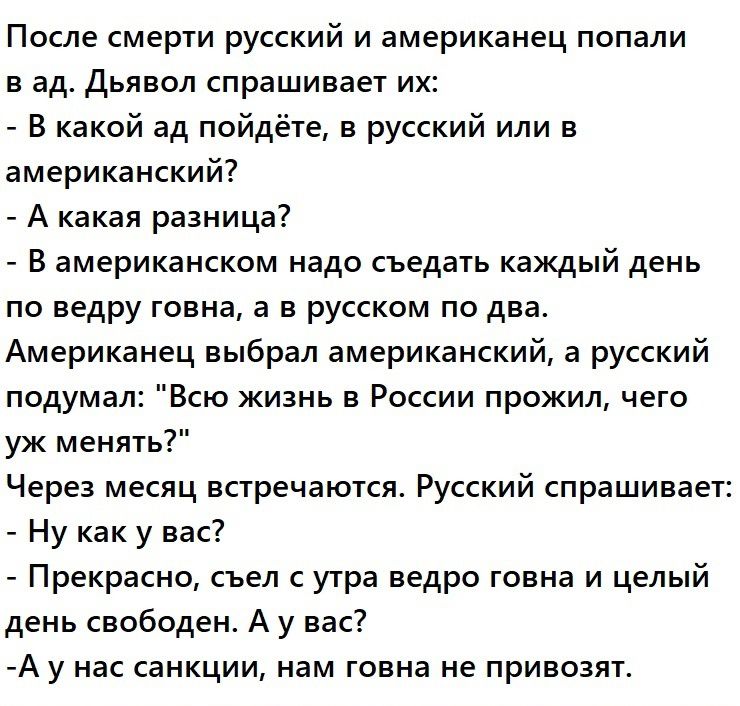 После смерти русский и американец попали в ад Дьявол спрашивает их В какой ад пойдёте в русский или в американский А какая разница В американском надо съедать каждый день по ведру говна а в русском по два Американец выбрал американский а русский подумал Всю жизнь в России прожил чего уж менять Через месяц встречаются Русский спрашивает Ну как у вас Прекрасно съел с утра ведро говна и целый день св