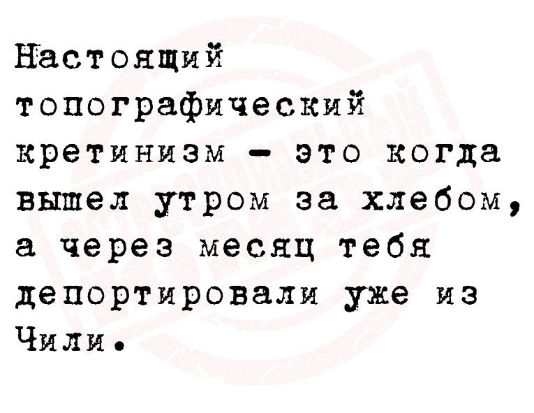 настоящий топографический кретинизм это когда вышел утром за хлебом а через месяц тебя депортировали уже из Чили