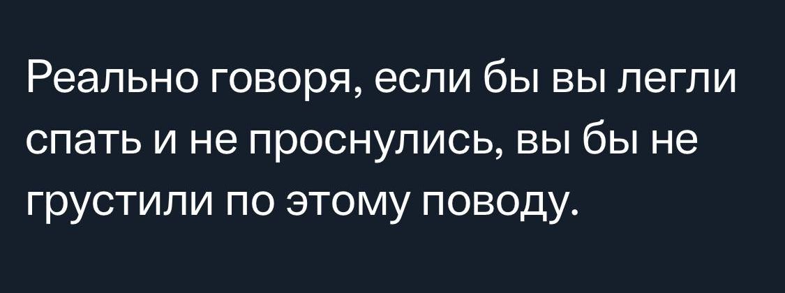 Реально говоря если бы вы легли спать и не проснулись вы бы не грустипи по этому поводу
