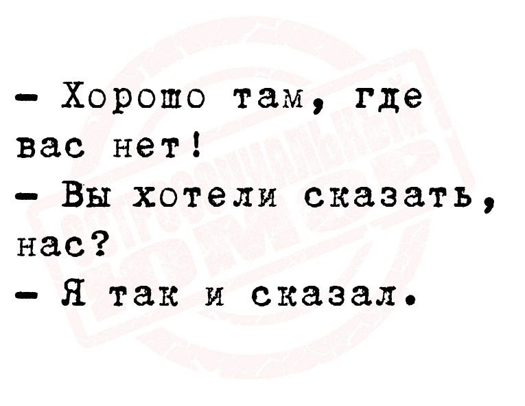 Хорошо там где вас нет Вы хотели сказать нас Я так и сказал