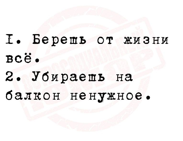 1 Берешь от жизни всё 2 Убираешь на балкон ненужное