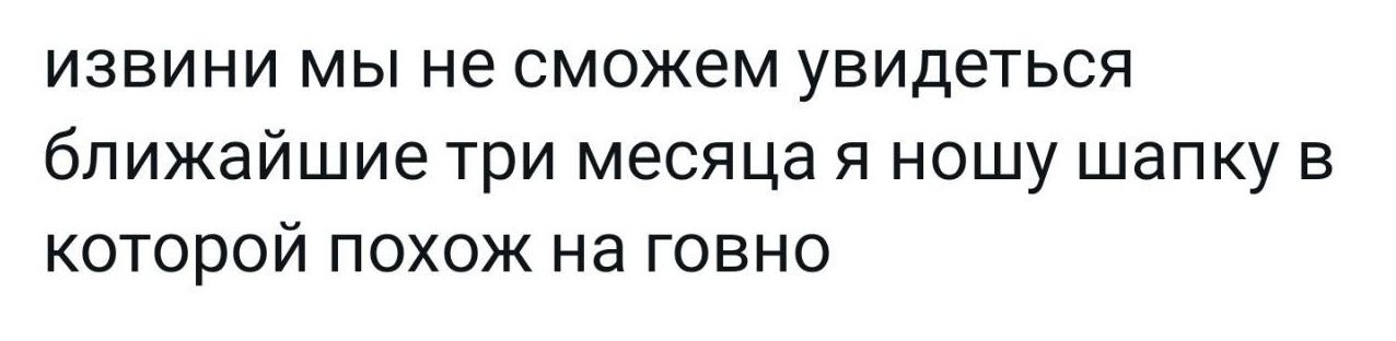 ИЗВИНИ МЫ не сможем увидеться ближайшие Три месяца Я НОШУ ШЗПКУ В которой похож на говно