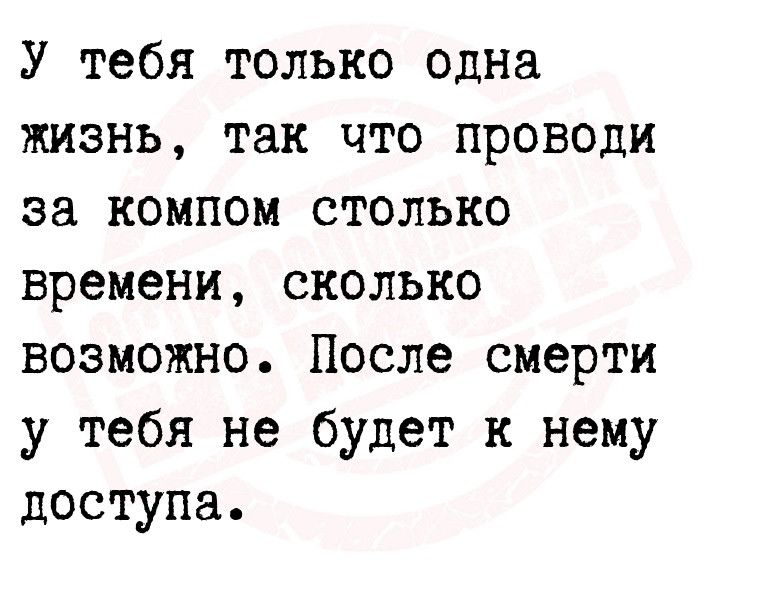 У тебя только одна жизнь так что проводи за компом столько времени сколько возможно После смерти у тебя не будет к нему доступа