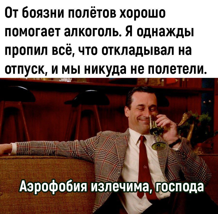 От боязни полётов хорошо помогает алкоголь я однажды ПРОПИЛ ВСЁ ЧТО ОТКПЗДЫВЗЛ на ОТПУСК И мы никуда не ПОЛЕТЕЛИ Аэрофобия излечима господа вы