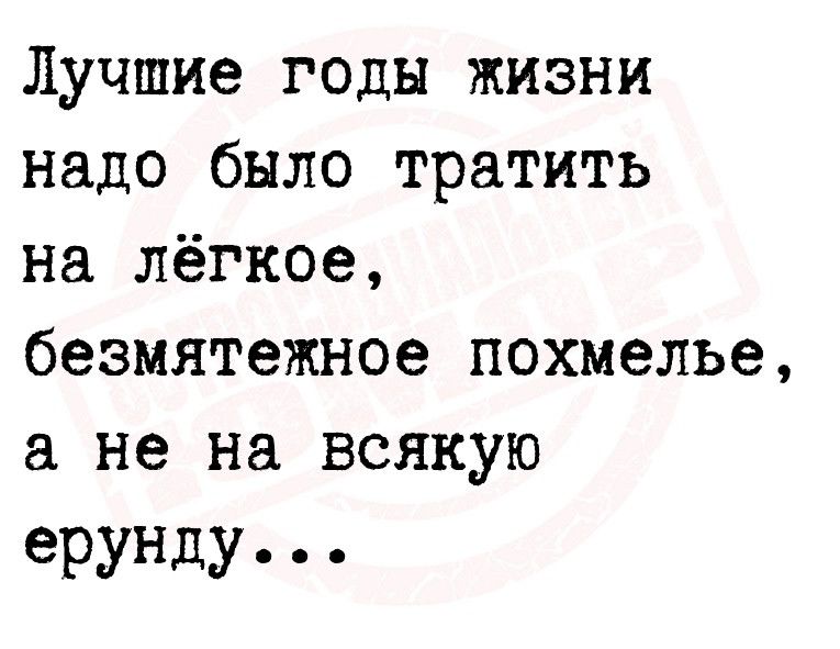 Лучшие годы жизни надо было тратить на лёгкое безмятежное похмелье не на всякую ерунду