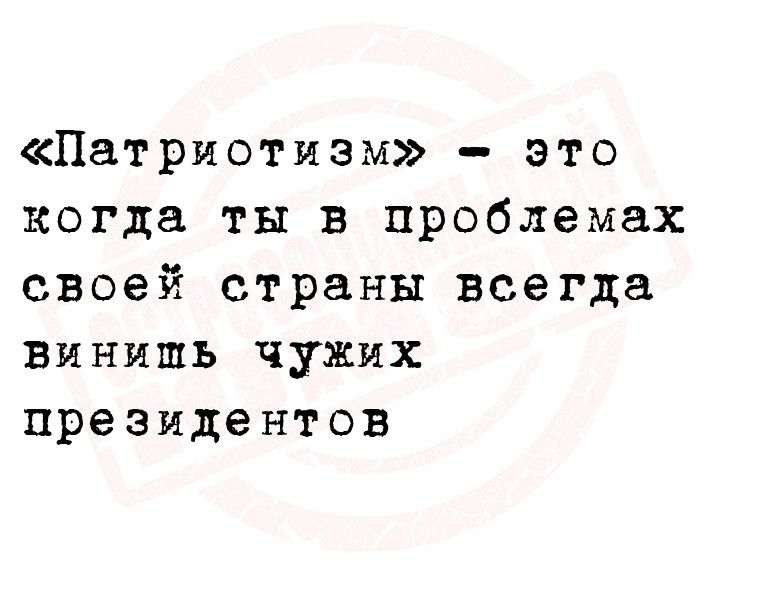 Патриотизм это когда ты в проблемах своей страны всегда винить чужих президентов