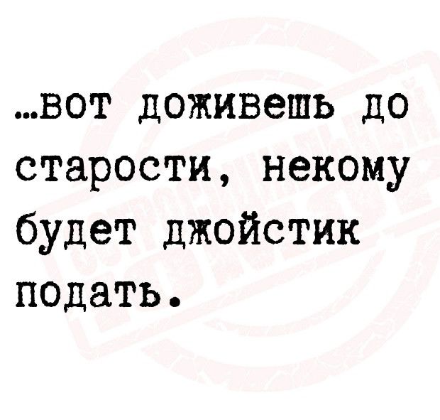 вот доживешь до старости некому будет джойстик подать