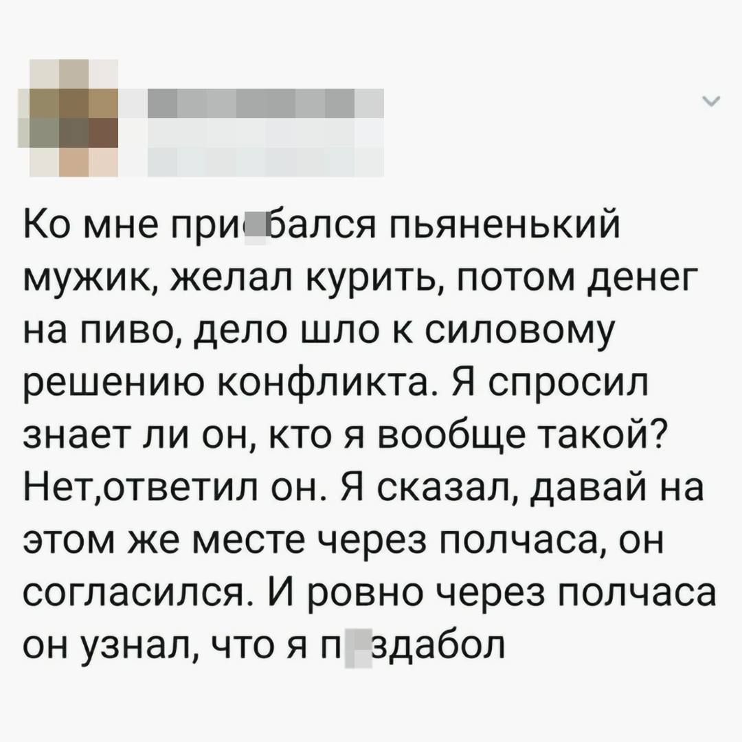Ко мне при бался пьяненький мужик желал курить потом денег на пиво дело шло к силовому решению конфликта Я спросил знает ли он кто я вообще такой Нетответил он Я сказал давай на этом же месте через полчаса он согласился И ровно через полчаса он узнал что я п здабол
