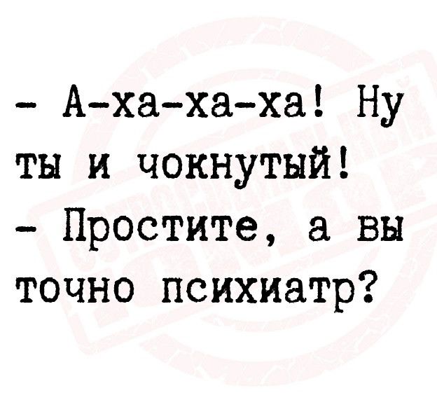 Ахахаха Ну ты и чокнутый Простите а вы точно психиатр