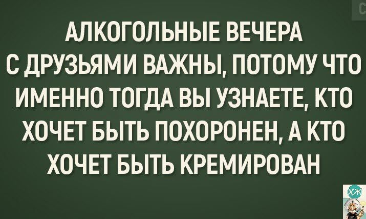 АЛКОГОЛЬНЫЕ ВЕЧЕРА С ДРУЗЬЯМИ ВАЖНЫ ПОТОМУ ЧТО ИМЕННО ТОГДА ВЫ УЗНАЕТЕ КТО ХОЧЕТ БЫТЬ ПОХОРОНЕН А КТО ХОЧЕТ БЫТЬ КРЕМИРОВАН