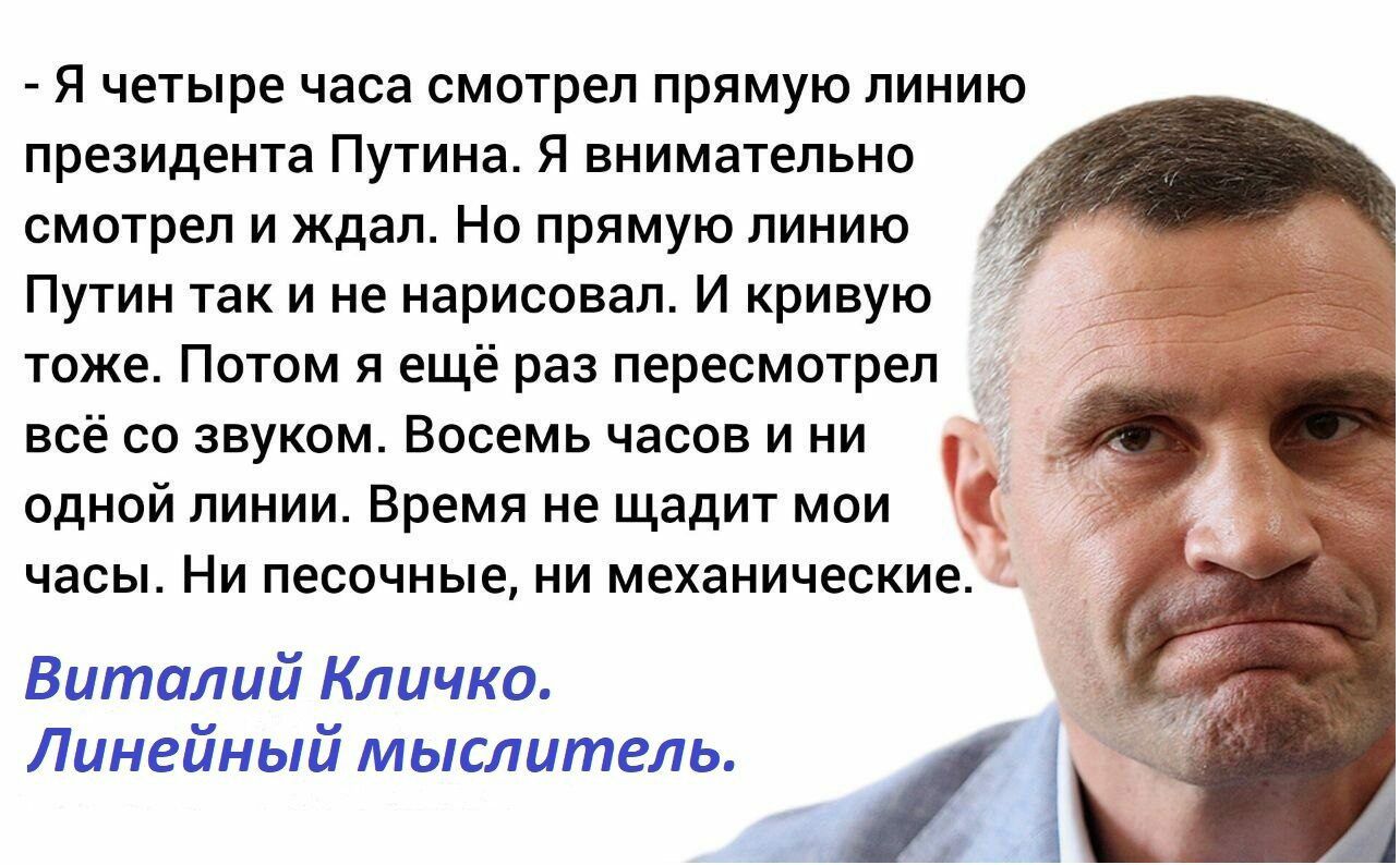 я четыре часа смнтрел прямую линию президента Путина я внимательно смотрел и ждал Нв прямую линию Путин так и не нарисовал И кривую _ тоже Потом я ещё раз пересмотрел всё со звуком Восемь часов и ни одной линии Время не щадит мои 3 часы Ни песочные ни механическиа Виталий Кличко Линейный мыслитель