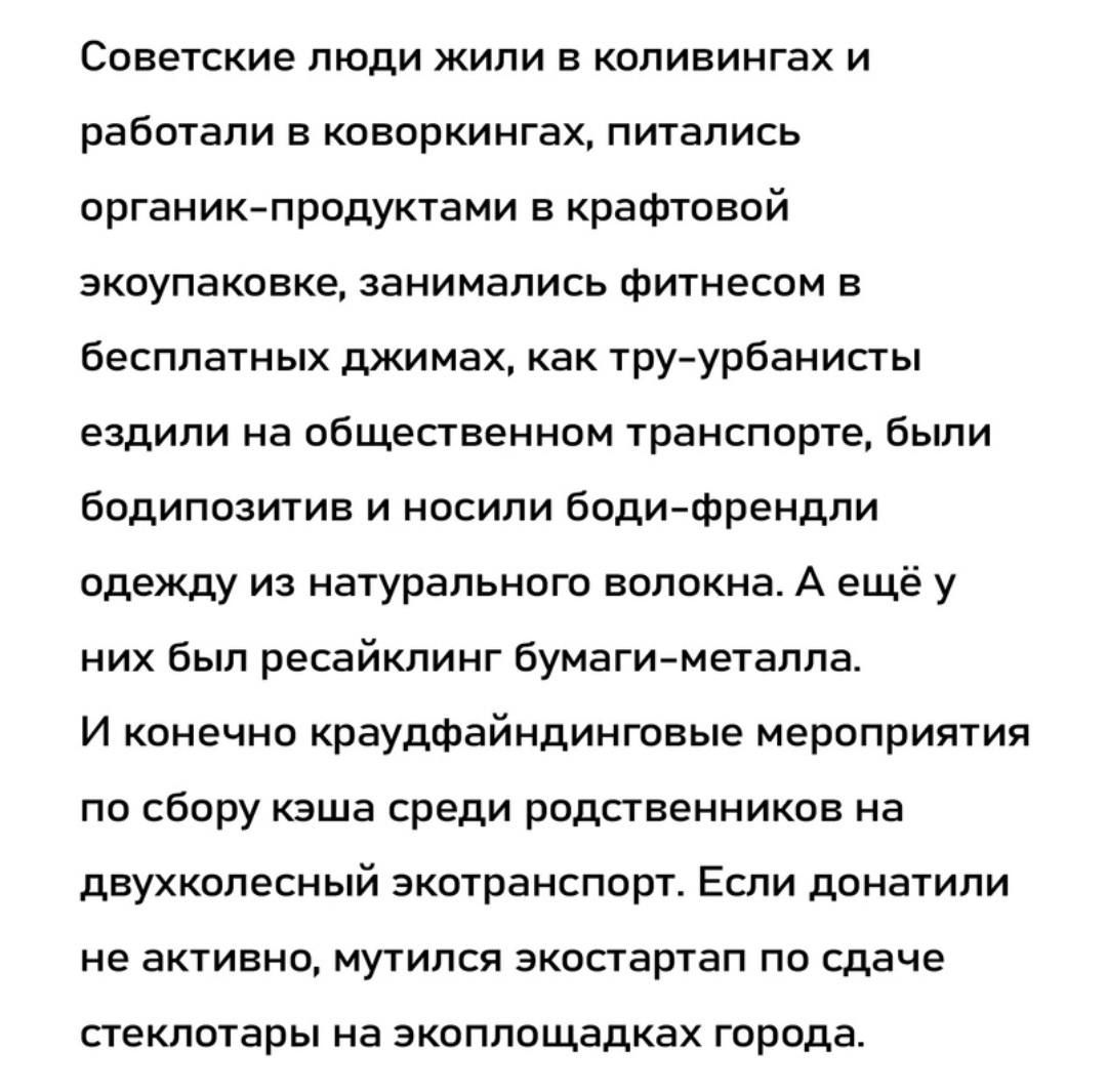 Советские люди жили в опивингах и работали в пворкиигах питались ишемии продуктами в крафтовой экоупаковке занимались Фитнепдм в бесплатных джимах как тру урбанисты ездили на общественном транспорте были бодипозигив и носили Боди Френдпи одежду из натурального волокна А ещё у них Был ресайклинг Бумаги металла И конечно краудтайндинговые мероприятия по сбпру кэша среди родственников на двухколесный