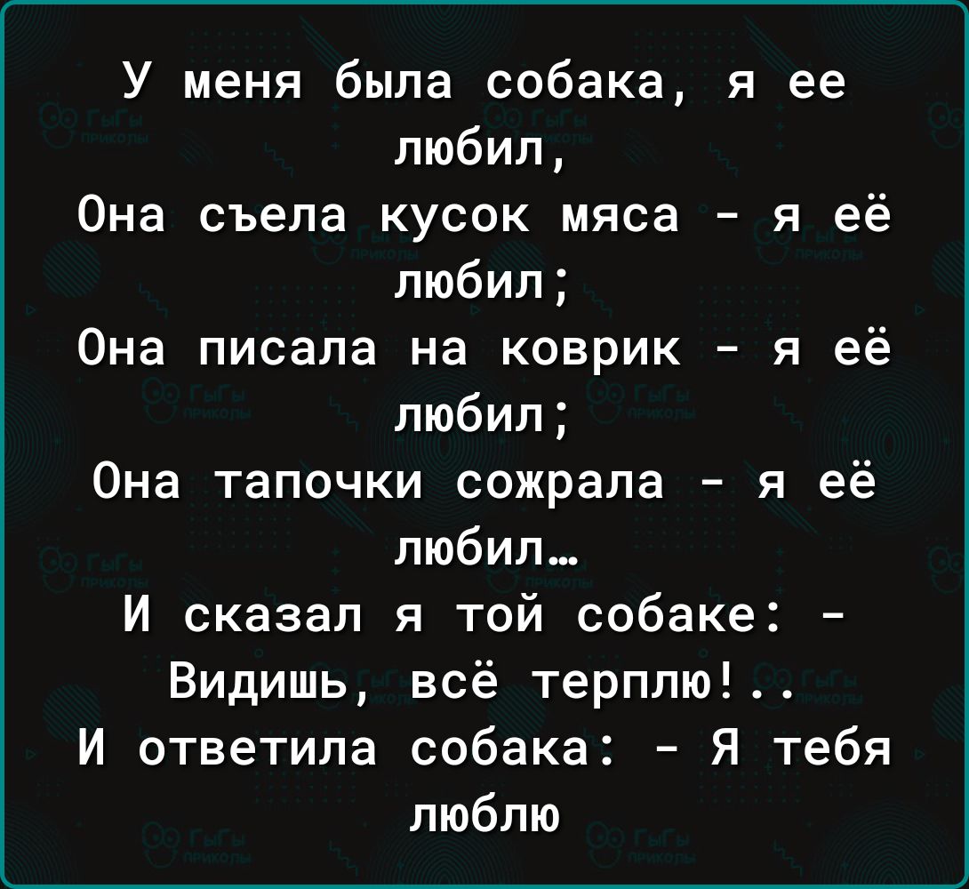 У меня была собака я ее любил Она съела кусок мяса я её любил Она писала на коврик я её любил Она тапочки сожрала я её любил И сказал я той собаке Видишь всё терплю И ответила собака Я тебя люблю