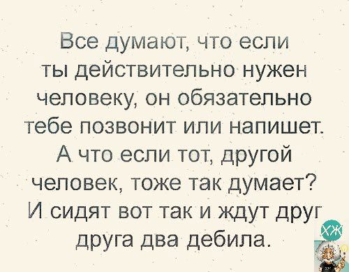 Все думают что если ты действительно нужен человеку он обязательно тебе позвонит или напишет А что если тот другой человек тоже так думает И сидят вот так и ждут ДРУГ друга два дебила Ф