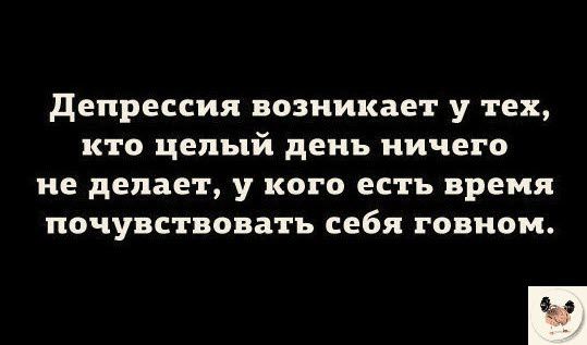 депрессия возникает у тех кто целый день ничего не делает у кого есть время почувствовать себя говном