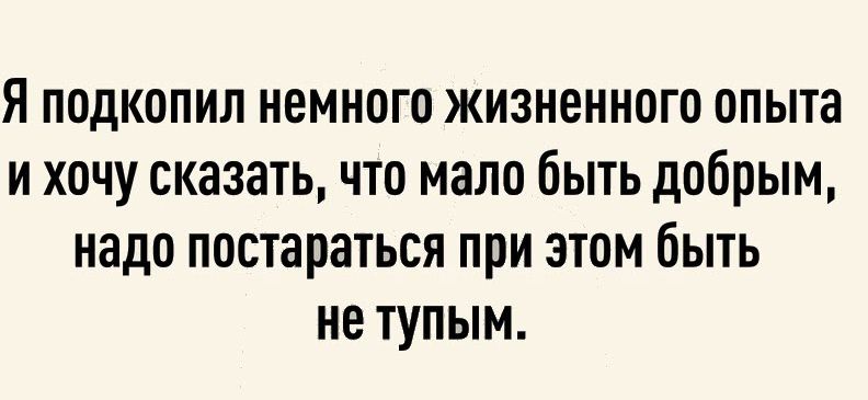 Я подкопил немного жизненного опыта и хочу сказать что мало быть добрым надо постараться при этом быть не тупым