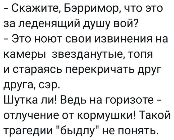 Скажите Бэрримор что это за леденящий душу вой Это ноют свои извинения на камеры звезданутые топя и стараясь перекричать друг друга сэр Шутка ли Ведь на горизоте отлучение от кормушки Такой трагедии быдлу не понять