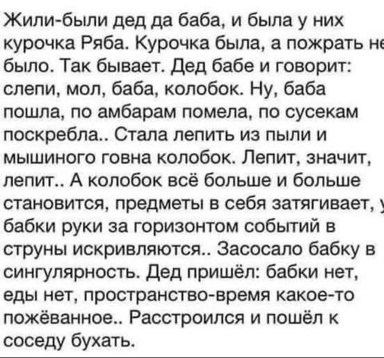 Жилибыли дед да баба и была у них курочка Ряба Курочка была а пожрать было Так бывает Дед бабе и говорит спепи моп баба колобок Ну баба пошла по амберам помела по сусекам поскребпа Стала лепить из пыли и мышиного говна колобок Лепит значит лепит А колобок всё больше и больше становится предметы в себя затягивает бабки руки за горизонтом собьггий в струны искривпяютсм Засосало бабку в сингулярность