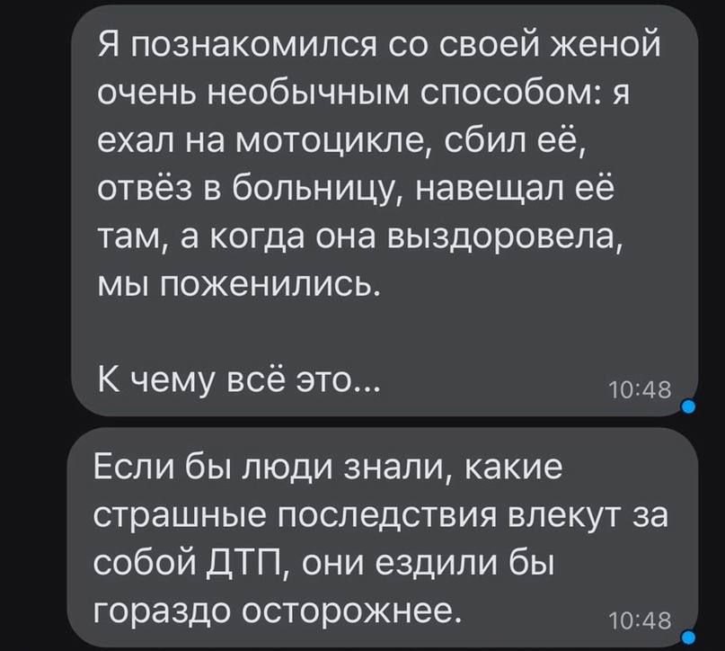 Я познакомился со своей женой очень необычным способом я ехал на мотоцикле сбил её отвёз в больницу навещал её там а когда она выздоровела мы поженились К чему всё это 45 Если бы люди знали какие страшные ПОСЛЕДСТВИЯ влекут 33 собой ДТП они ездили бы гораздо осторожнее то 45 _