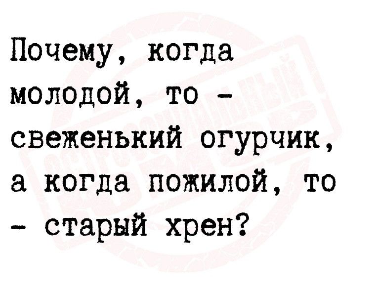 Почему когда молодой то свеженький огурчик когда пожилой то старый хрен