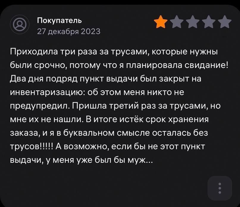 Ппкупатепь 27 декабря 2023 Приходила три раза за трусами которые нужны были срочно потому что я планировала свидание два дня подряд пункт выдачи был закрыт на инвентаризацию об этом меня никто не предупредил Пришла третий раз за трусами но мне их не нашли в итоге истек срок хранения заказа и я в буквальном смысле осталась без трусові А возможно если бы не этот пункт выдачи у меня уже был бы муж