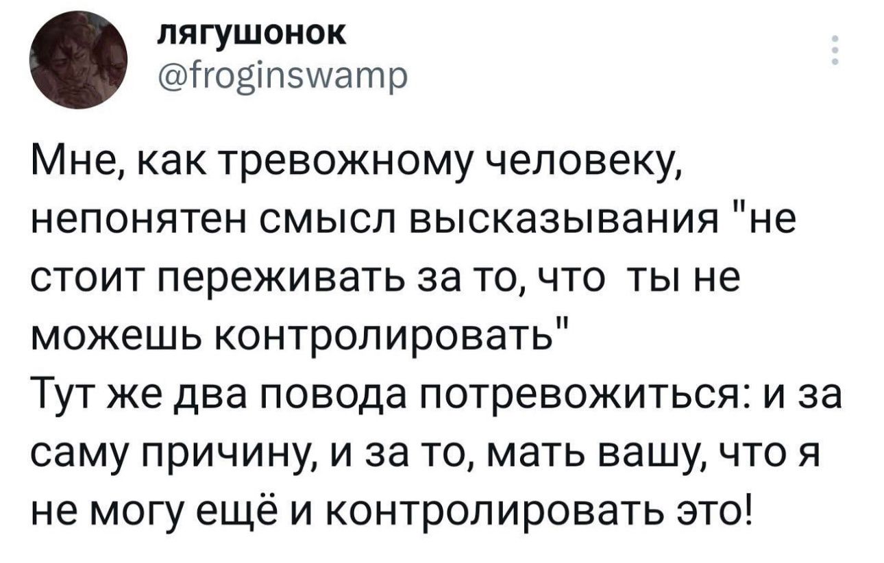 лягушонок годіпзшатр Мне как тревожному человеку непонятен СМЫСЛ высказывания НЕ СТОИТ переживать 33 То ЧТО ТЫ не можешь контролировать ТУТ же два ПОВОДЗ ПОТреЕОЖИТЬСЯ И за саму ПрИЧИНу И за ТО МВТЬ вашу ЧТО Я не могу ещё и контролировать это