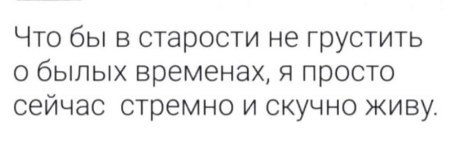 Что бы в старости не грустить о былых временах я просто сейчас стремно и скучно живу