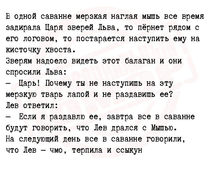 В одной саванне мерзкая наглая инпь все время задирала Царя зверей Льва то пёрнет рядок его потвоц то постарается наступить еиу на кисточку хвоста зверям надоела видеть этот балаган и пни спросили Льва Царь Почему ты не наступить на эту иеракуп тварь папой и не раздавить ее Лев ответил Если я раздавил ее завтра все в саванне будут говорить что Лев дрался с Иными На следивший день все в саванне гов