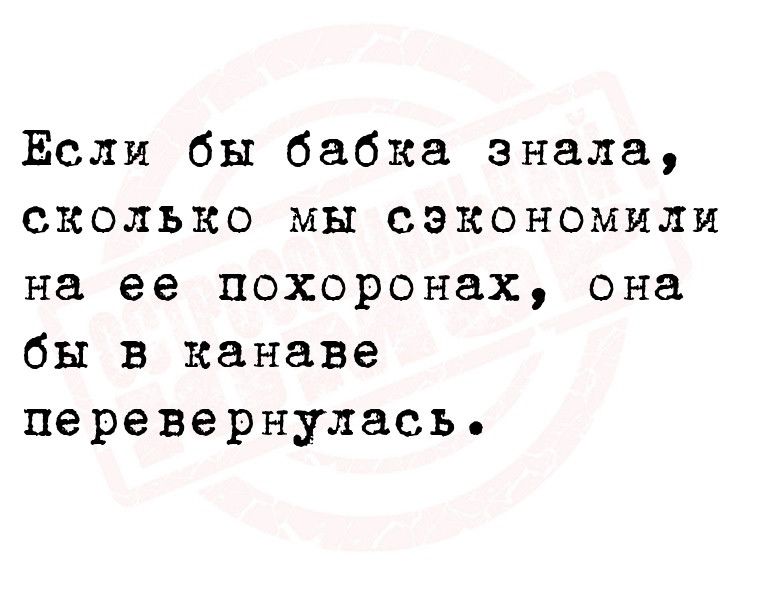 Если бы бабка знала сколько мы сэкономили на ее похоронах она бы в канаве перевернулась