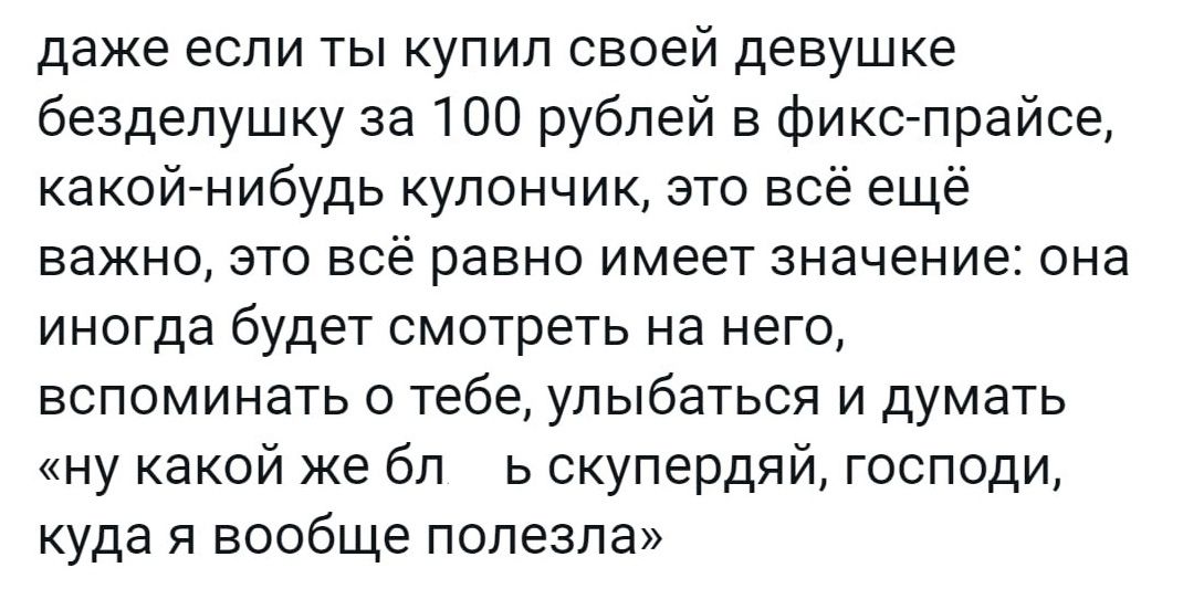 даже если ты купил своей девушке безделушку за 100 рублей в фикс прайсе какойгнибудь кулончик это всё ещё важно это всё равно имеет значение она иногда будет смотреть на него вспоминать о тебе улыбаться и думать ну какой же бп ь скупердвй господи куда я вообще полезла