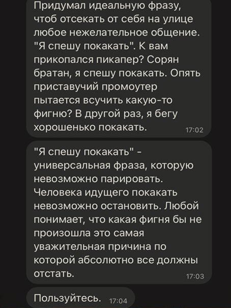 Придумал идеальную Фразу чтоб отсекать от себя на улице любое нежелательное общение Я спешу покакать К вам прикопался пикапер Сорян братан я спешу покакать Опять приставучий промоутер пытается всучить какую то Фигню В другой раз я бегу хорошенько покакать Я спешу покакать универсальная Фраза которую невозможно парировать Человека идущего покакать невозможно остановить Любой понимает что какая Фигн