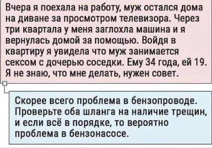 Вчера я поехала на работу муж остался дома на диване за просмотром телевизора Через три квартала у меня заглохла машина и я вернулась домой не помощью Войдя в квартиру я увидела что муж занимается сексом с дочерью соседки Ему 34 года ей 19 Я не знаю что мне делать нужен совет Скорее всего проблема в бензопроводе Проверьте оба шланга на наличие трещин И ЕСЛИ ВСЁ В порядке ТО ВЕРОЯТНО проблема в бен