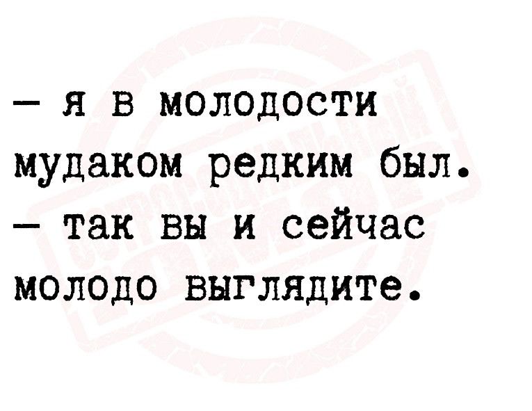 я в молодости мудаком редким был так вы и сейчас молодо выглядите