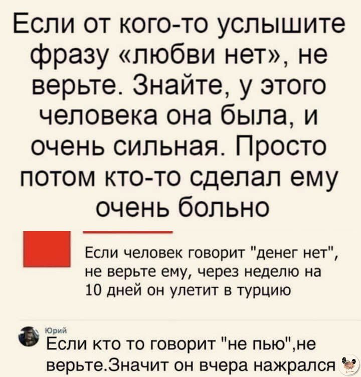 Если от кого то услышите фразу любви нет не верьте Знайте у этого человека она была и очень сильная Просто потом кто то сделал ему очень больно Если человек говорит денег нет не верьте ему через неделю на 10 дней он улетит в Турцию _ Если кто то говорит не пыоне верьтеЗначит он вчера нажрался Ч